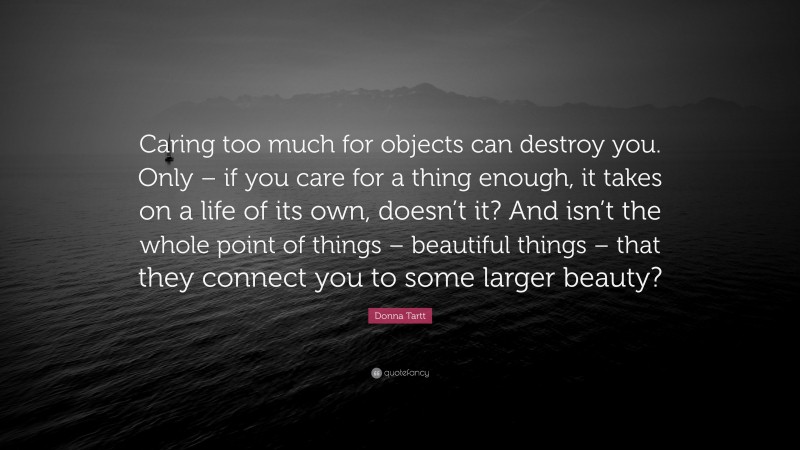 Donna Tartt Quote: “Caring too much for objects can destroy you. Only – if you care for a thing enough, it takes on a life of its own, doesn’t it? And isn’t the whole point of things – beautiful things – that they connect you to some larger beauty?”