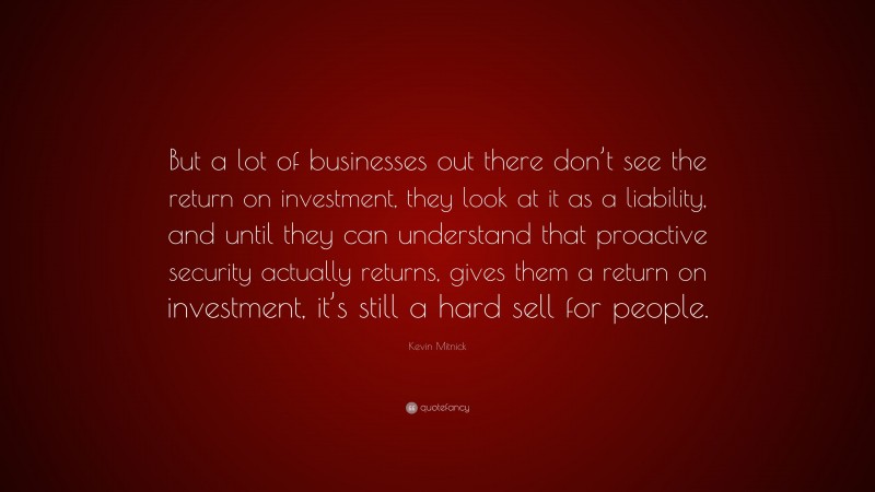 Kevin Mitnick Quote: “But a lot of businesses out there don’t see the return on investment, they look at it as a liability, and until they can understand that proactive security actually returns, gives them a return on investment, it’s still a hard sell for people.”