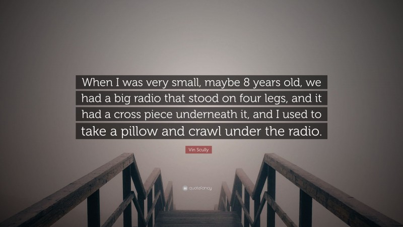 Vin Scully Quote: “When I was very small, maybe 8 years old, we had a big radio that stood on four legs, and it had a cross piece underneath it, and I used to take a pillow and crawl under the radio.”
