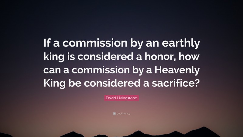 David Livingstone Quote: “If a commission by an earthly king is considered a honor, how can a commission by a Heavenly King be considered a sacrifice?”