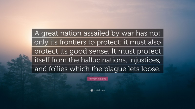 Romain Rolland Quote: “A great nation assailed by war has not only its frontiers to protect: it must also protect its good sense. It must protect itself from the hallucinations, injustices, and follies which the plague lets loose.”