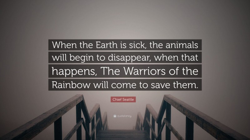 Chief Seattle Quote: “When the Earth is sick, the animals will begin to disappear, when that happens, The Warriors of the Rainbow will come to save them.”