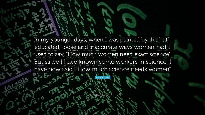 Maria Mitchell Quote: “In my younger days, when I was painted by the half-educated, loose and inaccurate ways women had, I used to say, “How much women need exact science” But since I have known some workers in science, I have now said, “How much science needs women””