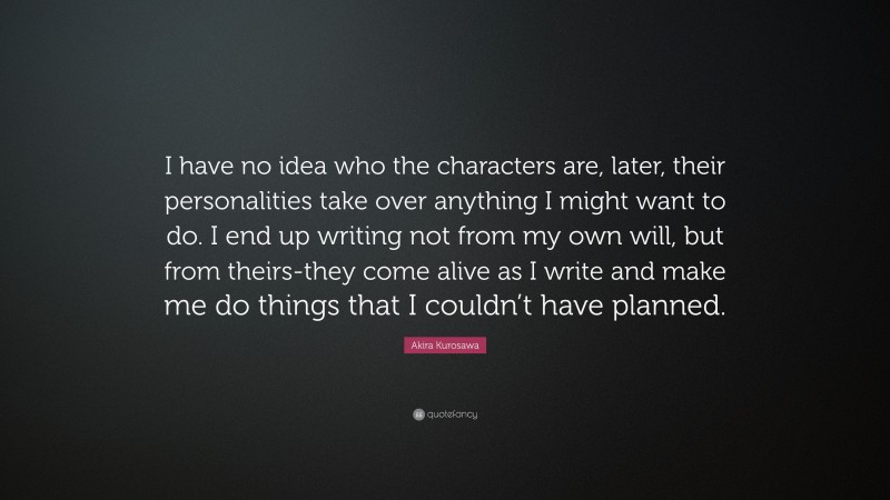 Akira Kurosawa Quote: “I have no idea who the characters are, later, their personalities take over anything I might want to do. I end up writing not from my own will, but from theirs-they come alive as I write and make me do things that I couldn’t have planned.”