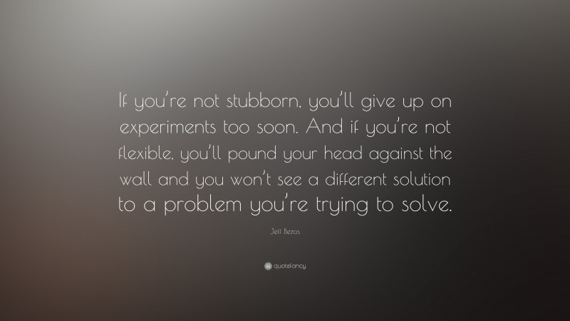 Jeff Bezos Quote: “If you’re not stubborn, you’ll give up on experiments too soon. And if you’re not flexible, you’ll pound your head against the wall and you won’t see a different solution to a problem you’re trying to solve.”