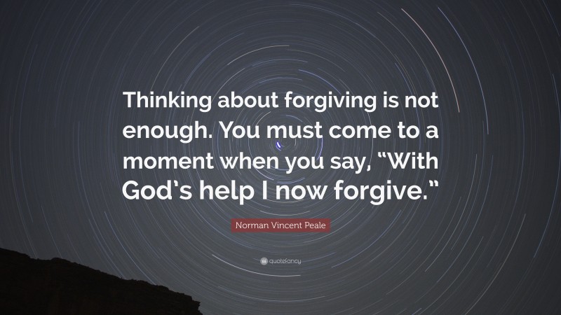 Norman Vincent Peale Quote: “Thinking about forgiving is not enough. You must come to a moment when you say, “With God’s help I now forgive.””