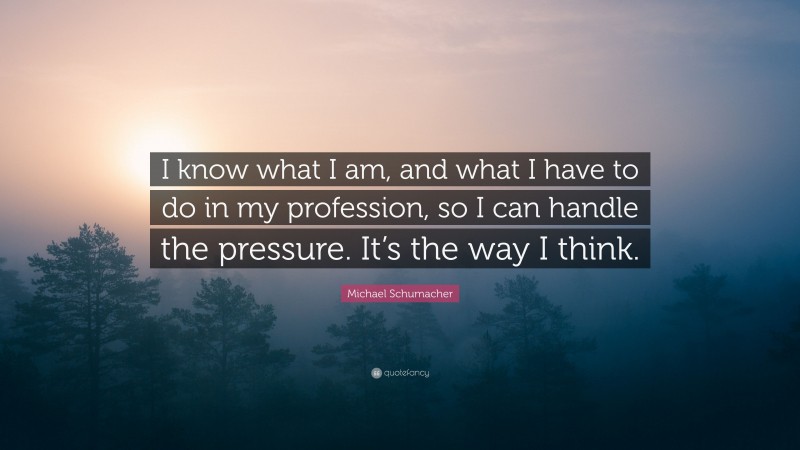 Michael Schumacher Quote: “I know what I am, and what I have to do in my profession, so I can handle the pressure. It’s the way I think.”