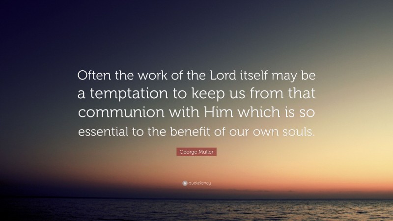 George Müller Quote: “Often the work of the Lord itself may be a temptation to keep us from that communion with Him which is so essential to the benefit of our own souls.”