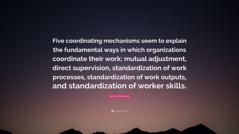 Henry Mintzberg Quote: “Five coordinating mechanisms seem to explain the fundamental ways in which organizations coordinate their work: mutual adjustment, direct supervision, standardization of work processes, standardization of work outputs, and standardization of worker skills.”