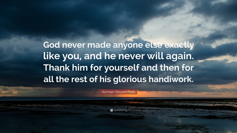 Norman Vincent Peale Quote: “God never made anyone else exactly like you, and he never will again. Thank him for yourself and then for all the rest of his glorious handiwork.”