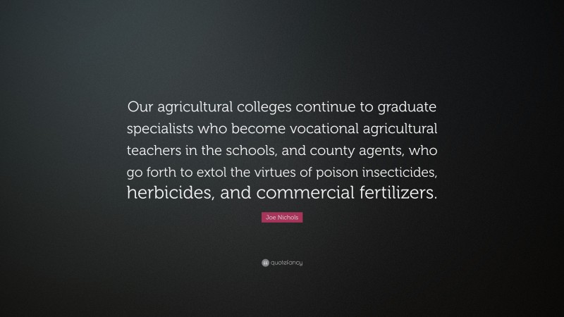 Joe Nichols Quote: “Our agricultural colleges continue to graduate specialists who become vocational agricultural teachers in the schools, and county agents, who go forth to extol the virtues of poison insecticides, herbicides, and commercial fertilizers.”