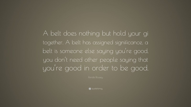 Ronda Rousey Quote: “A belt does nothing but hold your gi together. A belt has assigned significance, a belt is someone else saying you’re good, you don’t need other people saying that you’re good in order to be good.”
