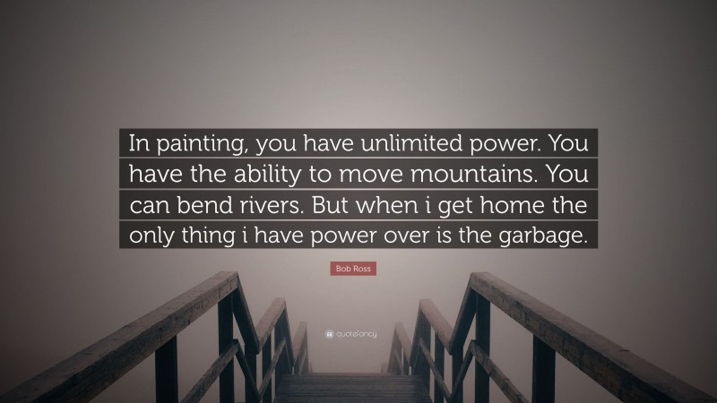Bob Ross Quote: “In painting, you have unlimited power. You have the ability to move mountains. You can bend rivers. But when i get home the only thing i have power over is the garbage.”