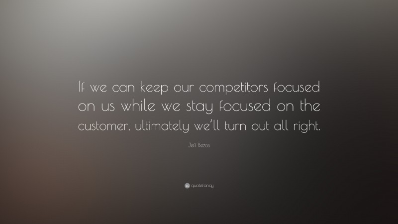 Jeff Bezos Quote: “If we can keep our competitors focused on us while we stay focused on the customer, ultimately we’ll turn out all right.”