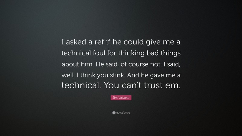 Jim Valvano Quote: “I asked a ref if he could give me a technical foul for thinking bad things about him. He said, of course not. I said, well, I think you stink. And he gave me a technical. You can’t trust em.”