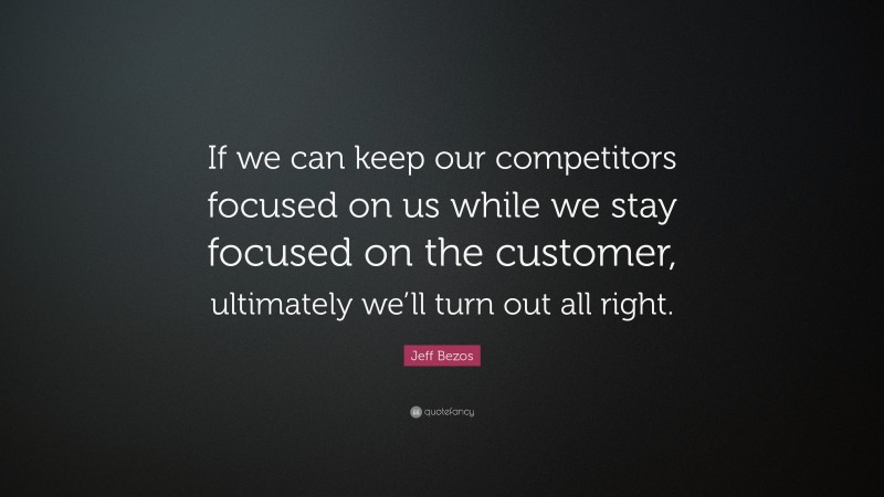 Jeff Bezos Quote: “If we can keep our competitors focused on us while we stay focused on the customer, ultimately we’ll turn out all right.”
