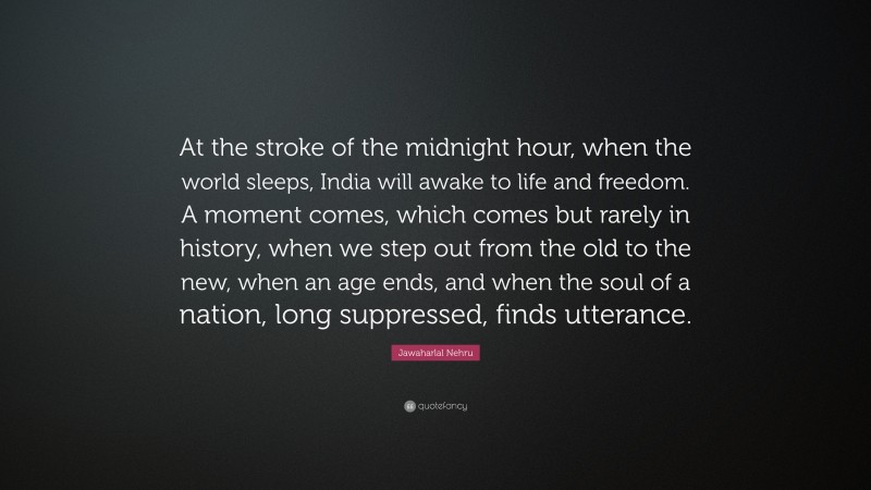 Jawaharlal Nehru Quote: “At the stroke of the midnight hour, when the world sleeps, India will awake to life and freedom. A moment comes, which comes but rarely in history, when we step out from the old to the new, when an age ends, and when the soul of a nation, long suppressed, finds utterance.”