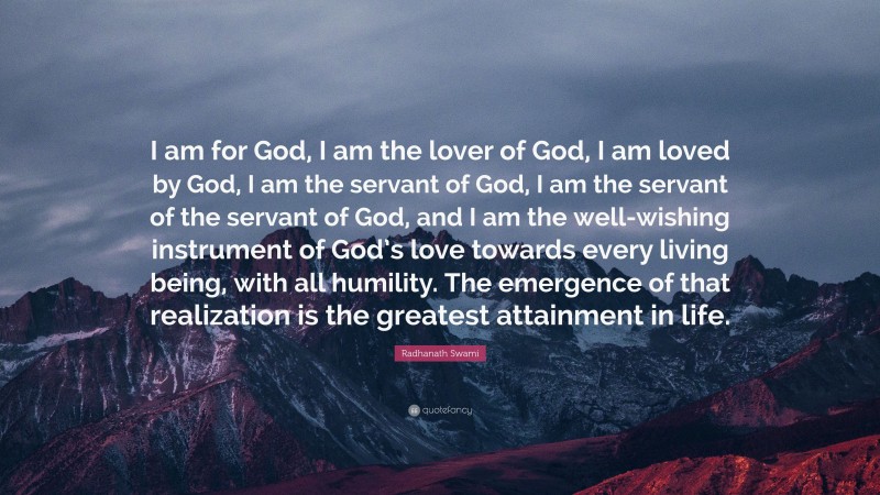 Radhanath Swami Quote: “I am for God, I am the lover of God, I am loved by God, I am the servant of God, I am the servant of the servant of God, and I am the well-wishing instrument of God’s love towards every living being, with all humility. The emergence of that realization is the greatest attainment in life.”