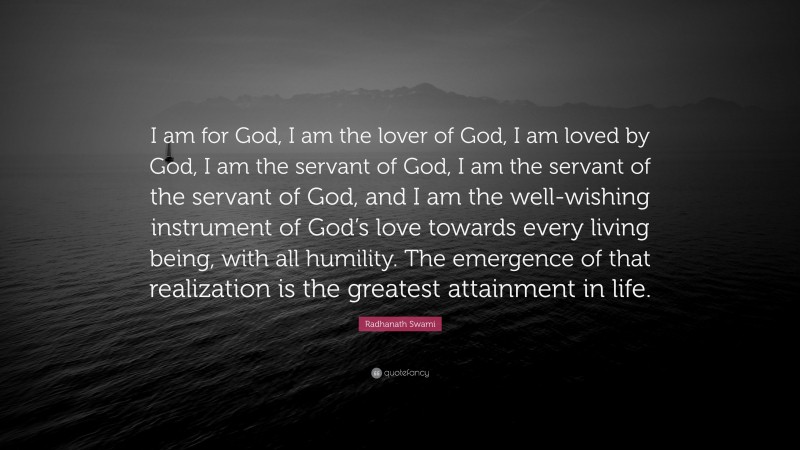 Radhanath Swami Quote: “I am for God, I am the lover of God, I am loved by God, I am the servant of God, I am the servant of the servant of God, and I am the well-wishing instrument of God’s love towards every living being, with all humility. The emergence of that realization is the greatest attainment in life.”