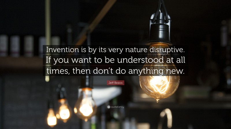 Jeff Bezos Quote: “Invention is by its very nature disruptive. If you want to be understood at all times, then don’t do anything new.”