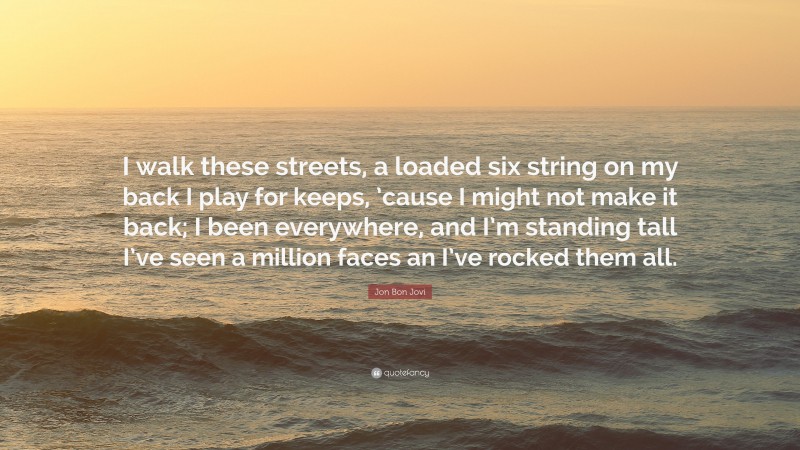 Jon Bon Jovi Quote: “I walk these streets, a loaded six string on my back I play for keeps, ’cause I might not make it back; I been everywhere, and I’m standing tall I’ve seen a million faces an I’ve rocked them all.”