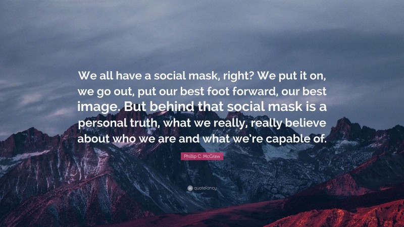 Phillip C. McGraw Quote: “We all have a social mask, right? We put it on, we go out, put our best foot forward, our best image. But behind that social mask is a personal truth, what we really, really believe about who we are and what we’re capable of.”