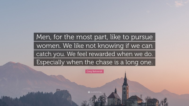 Greg Behrendt Quote: “Men, for the most part, like to pursue women. We like not knowing if we can catch you. We feel rewarded when we do. Especially when the chase is a long one.”