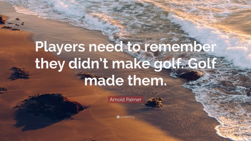Arnold Palmer Quote: “Players need to remember they didn’t make golf. Golf made them.”