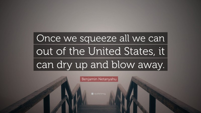 Benjamin Netanyahu Quote: “Once we squeeze all we can out of the United States, it can dry up and blow away.”