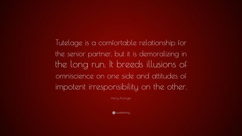 Henry Kissinger Quote: “Tutelage is a comfortable relationship for the senior partner, but it is demoralizing in the long run. It breeds illusions of omniscience on one side and attitudes of impotent irresponsibility on the other.”