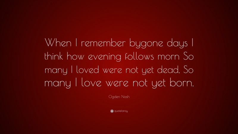 Ogden Nash Quote: “When I remember bygone days I think how evening follows morn So many I loved were not yet dead, So many I love were not yet born.”