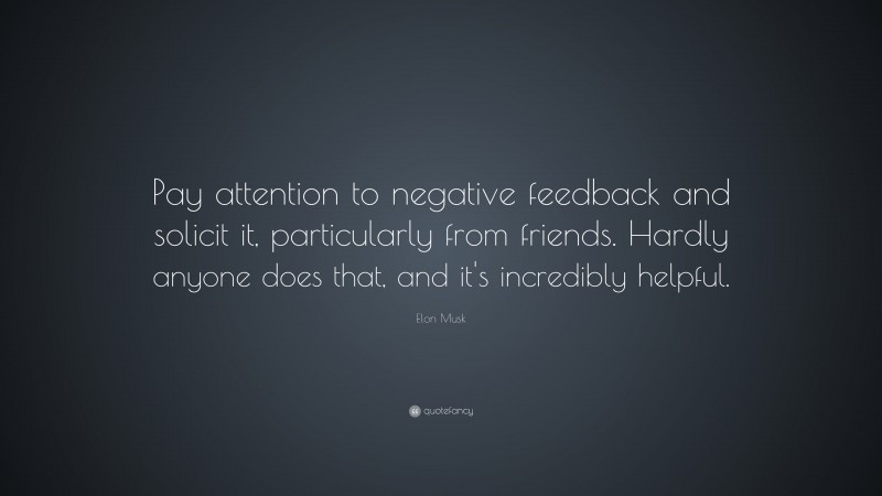 Elon Musk Quote: “Pay attention to negative feedback and solicit it, particularly from friends. Hardly anyone does that, and it’s incredibly helpful.”