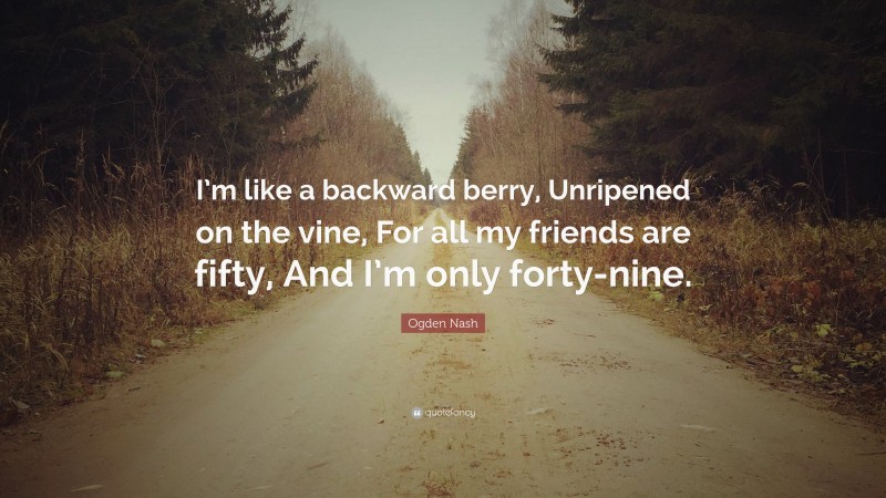 Ogden Nash Quote: “I’m like a backward berry, Unripened on the vine, For all my friends are fifty, And I’m only forty-nine.”