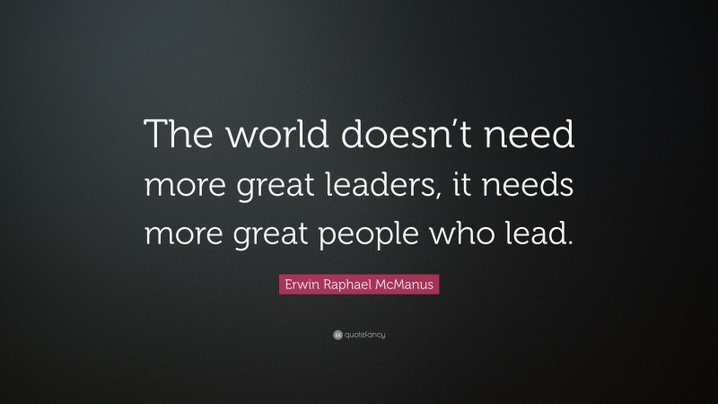 Erwin Raphael McManus Quote: “The world doesn’t need more great leaders, it needs more great people who lead.”