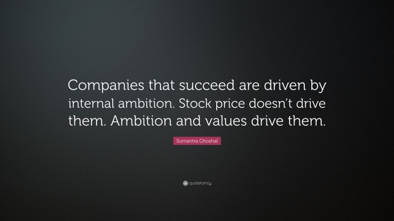 Sumantra Ghoshal Quote: “Companies that succeed are driven by internal ambition. Stock price doesn’t drive them. Ambition and values drive them.”