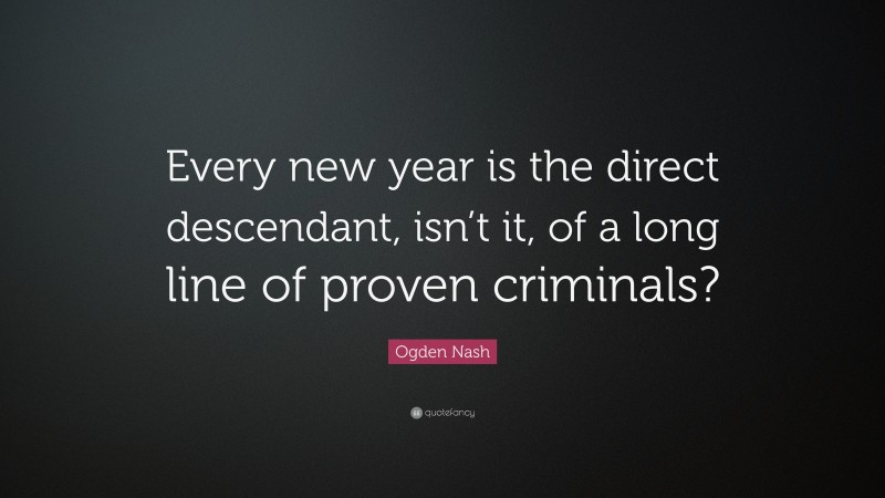 Ogden Nash Quote: “Every new year is the direct descendant, isn’t it, of a long line of proven criminals?”