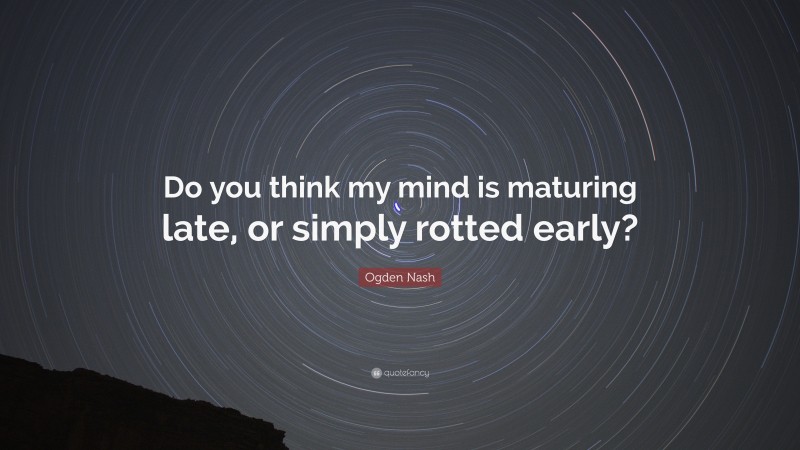 Ogden Nash Quote: “Do you think my mind is maturing late, or simply rotted early?”