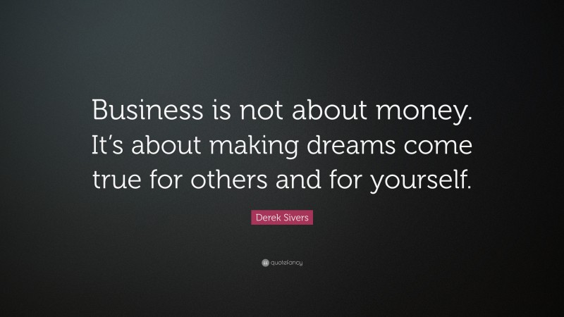 Derek Sivers Quote: “Business is not about money. It’s about making dreams come true for others and for yourself.”
