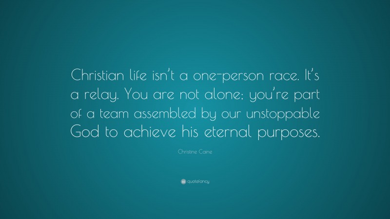 Christine Caine Quote: “Christian life isn’t a one-person race. It’s a relay. You are not alone; you’re part of a team assembled by our unstoppable God to achieve his eternal purposes.”