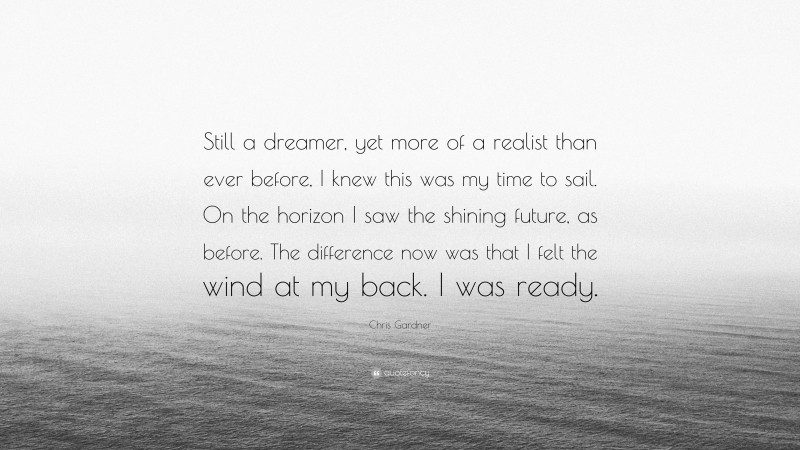 Chris Gardner Quote: “Still a dreamer, yet more of a realist than ever before, I knew this was my time to sail. On the horizon I saw the shining future, as before. The difference now was that I felt the wind at my back. I was ready.”