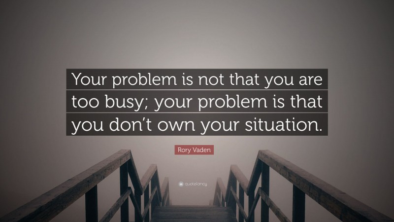 Rory Vaden Quote: “Your problem is not that you are too busy; your problem is that you don’t own your situation.”