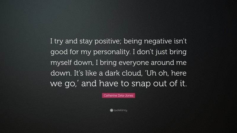 Catherine Zeta-Jones Quote: “I try and stay positive; being negative isn’t good for my personality. I don’t just bring myself down, I bring everyone around me down. It’s like a dark cloud, ‘Uh oh, here we go,’ and have to snap out of it.”