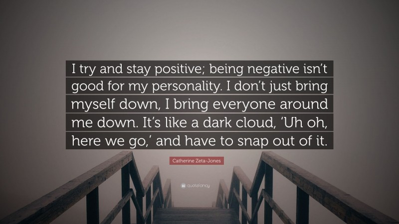 Catherine Zeta-Jones Quote: “I try and stay positive; being negative isn’t good for my personality. I don’t just bring myself down, I bring everyone around me down. It’s like a dark cloud, ‘Uh oh, here we go,’ and have to snap out of it.”