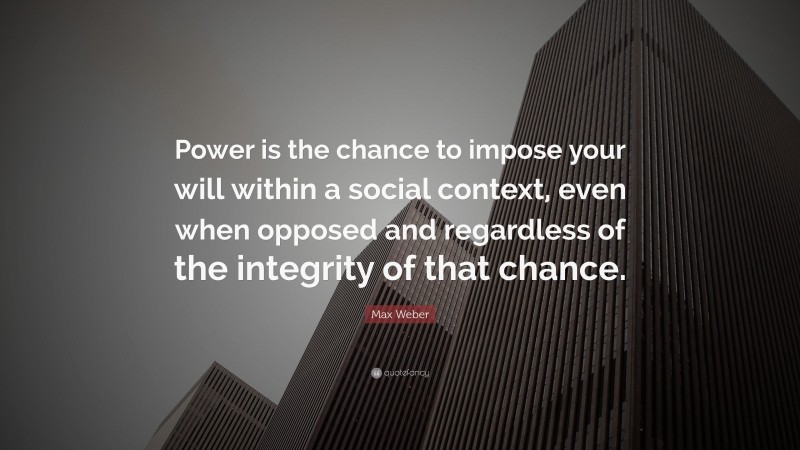 Max Weber Quote: “Power is the chance to impose your will within a social context, even when opposed and regardless of the integrity of that chance.”