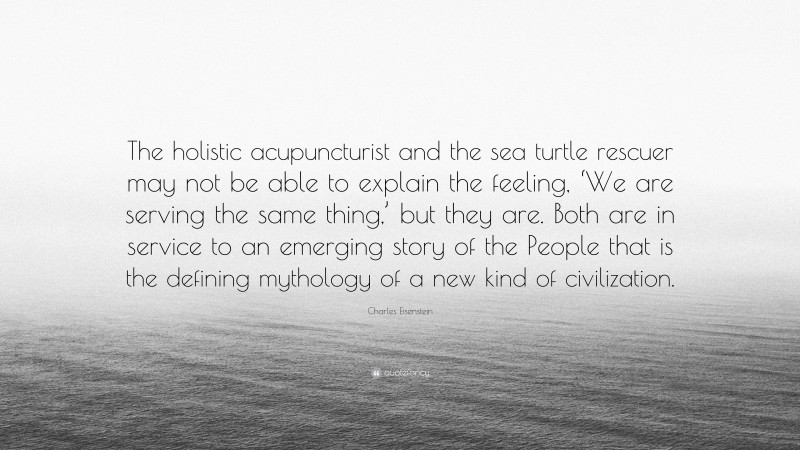 Charles Eisenstein Quote: “The holistic acupuncturist and the sea turtle rescuer may not be able to explain the feeling, ‘We are serving the same thing,’ but they are. Both are in service to an emerging story of the People that is the defining mythology of a new kind of civilization.”