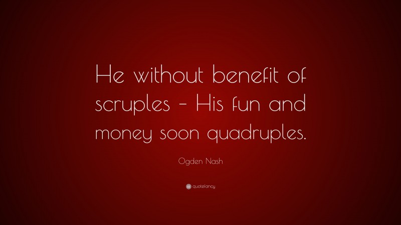 Ogden Nash Quote: “He without benefit of scruples – His fun and money soon quadruples.”