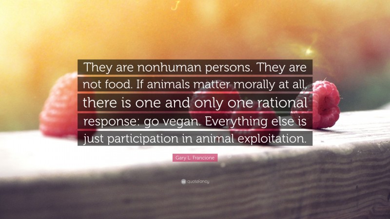 Gary L. Francione Quote: “They are nonhuman persons. They are not food. If animals matter morally at all, there is one and only one rational response: go vegan. Everything else is just participation in animal exploitation.”