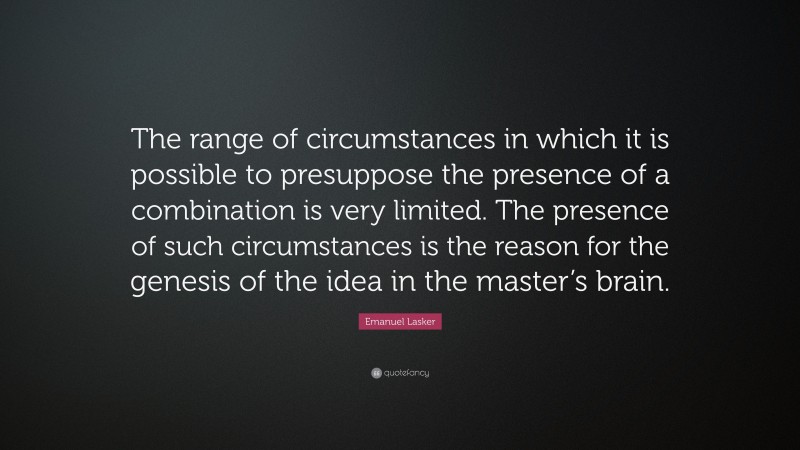Emanuel Lasker Quote: “The range of circumstances in which it is possible to presuppose the presence of a combination is very limited. The presence of such circumstances is the reason for the genesis of the idea in the master’s brain.”
