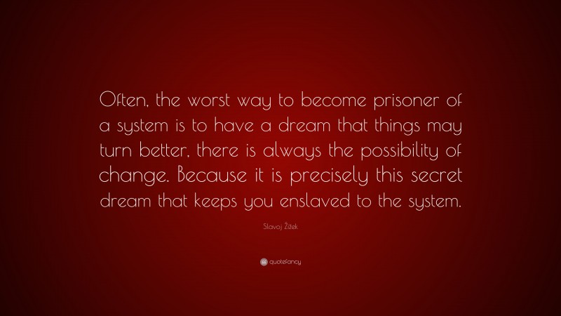 Slavoj Žižek Quote: “Often, the worst way to become prisoner of a system is to have a dream that things may turn better, there is always the possibility of change. Because it is precisely this secret dream that keeps you enslaved to the system.”