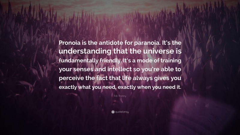 Rob Brezsny Quote: “Pronoia is the antidote for paranoia. It’s the understanding that the universe is fundamentally friendly. It’s a mode of training your senses and intellect so you’re able to perceive the fact that life always gives you exactly what you need, exactly when you need it.”